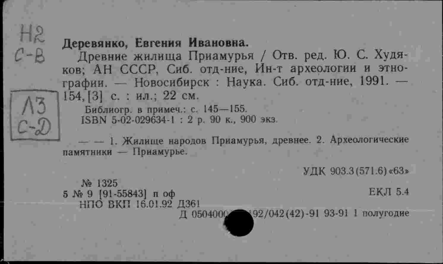 ﻿Н£
С-В
лз с-3)
Деревянко, Евгения Ивановна.
Древние жилища Приамурья / Отв. ред. Ю. С. Худяков; АН СССР, Сиб. отд-ние, Ин-т археологии и этнографии. — Новосибирск : Наука. Сиб. отд-ние, 1991. — 154, [3] с. : ил.; 22 см.
Библиогр. в примем.: с. 145—155.
ISBN 5-02-029634-1 : 2 р. 90 к., 900 экз.
-------1. Жилище народов Приамурья, древнее. 2. Археологические памятники — Приамурье.
УДК 903.3 (571.6) «63» № 1325
5 № 9 [91-55843] п оф	ЕКЛ 5.4
НПО ВКП 16.01.92 Д36!
Д 050400'^^192/042 (42)-91 93-91 1 полугодие